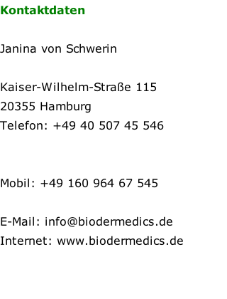 Kontaktdaten  Janina von Schwerin  Kaiser-Wilhelm-Straße 115 20355 Hamburg  Telefon: +49 40 507 45 546    Mobil: +49 160 964 67 545  E-Mail: info@biodermedics.de  Internet: www.biodermedics.de